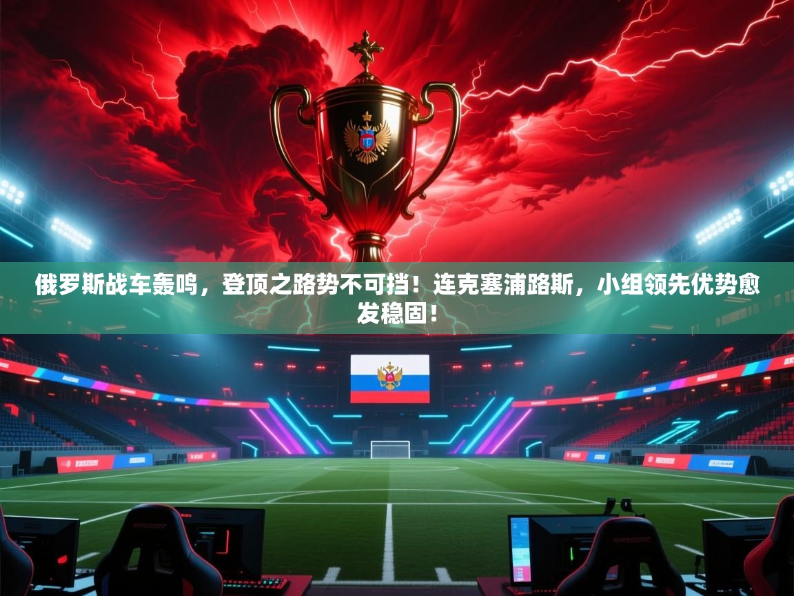 俄罗斯战车轰鸣，登顶之路势不可挡！连克塞浦路斯，小组领先优势愈发稳固！  第1张