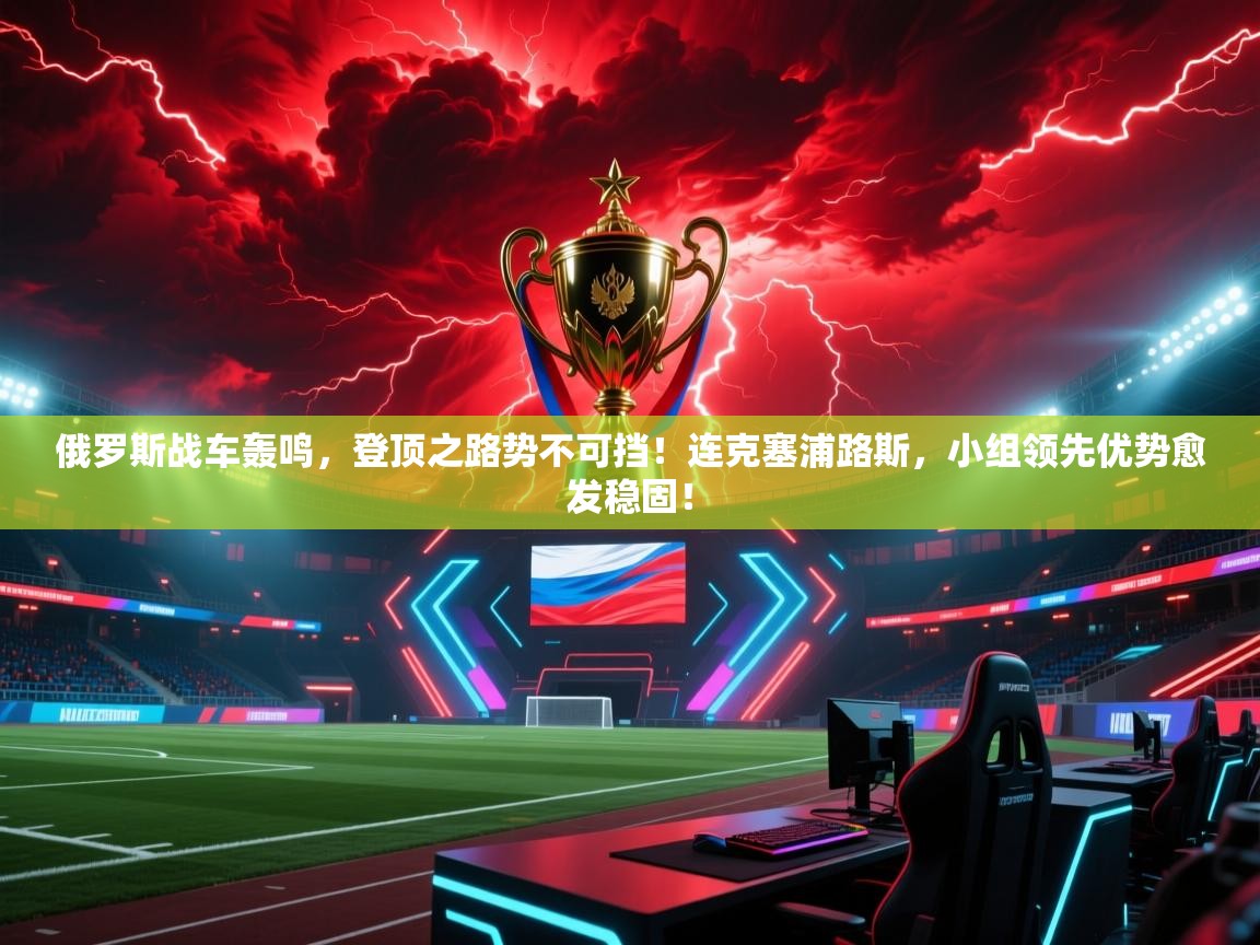 俄罗斯战车轰鸣，登顶之路势不可挡！连克塞浦路斯，小组领先优势愈发稳固！  第2张