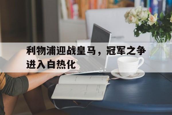 开云体育官网入口-包含利物浦迎战皇马，冠军之争进入白热化的词条