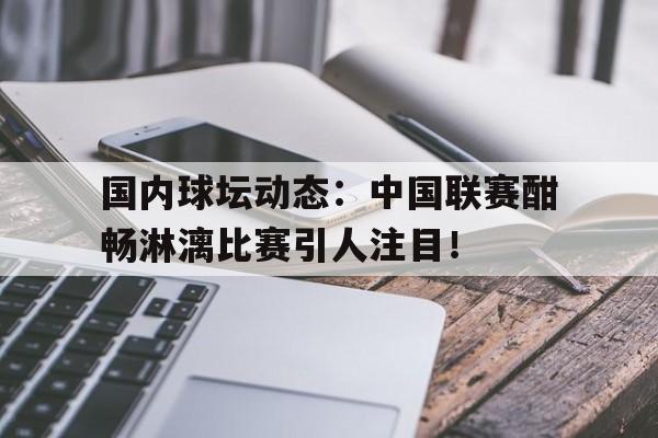 开云体育入口-国内球坛动态：中国联赛酣畅淋漓比赛引人注目！的简单介绍