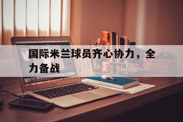 开云体育入口-关于国际米兰球员齐心协力，全力备战的信息