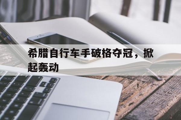 开云体育亚洲官网-希腊自行车手破格夺冠，掀起轰动的简单介绍